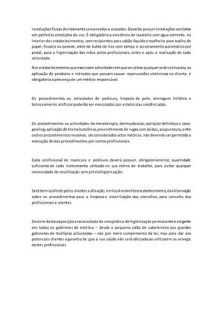 instalaçõesfísicasdevidamenteconservadase asseadas.Deverãopossuirinstalaçõessanitárias
em perfeitas condições de uso. É obrigatória a existência de lavatório com água corrente, no
interior dos estabelecimentos, com recipientes para sabão líquido e toalheiro para toalha de
papel, fixados na parede, além de balde de lixo com tampa e accionamento automático por
pedal, para a higienização das mãos pelos profissionais, antes e após a realização de cada
actividade.
Nosestabelecimentosque executamactividadesemque se utilize qualquerpráticainvasiva,ou
aplicação de produtos e métodos que possam causar repercussões sistémicas no cliente, é
obrigatória a presença de um médico responsável.
Os procedimentos ou actividades de pedicura, limpeza de pele, drenagem linfática e
bronzeamento artificial poderão ser executados por esteticistas credênciadas.
Os procedimentos ou actividades de mesoterapia, dermoabrasão,epilação definitiva a laser,
peeling,aplicaçãode toxinabutolínica,preenchimentode rugascomácidos,acupunctura,entre
outrosprocedimentosinvasivos,sãoconsideradosactosmédicos,nãodevendoserpermitidaa
execução destes procedimentos por outros profissionais.
Cada profissional de manicura e pedicura deverá possuir, obrigatoriamente, quantidade
suficiente de cada instrumento utilizado na sua rotina de trabalho, para evitar qualquer
necessidade de reutilização sem prévia higienização.
Serábemacolhidopelosclientesaafixação,emlocal visíveldoestabelecimento,dainformação
sobre os procedimentos para a limpeza e esterilização dos utensílios, para consulta dos
profissionais e utentes.
Decorre desta exposiçãoanecessidade de umaprática de higienizaçãopermanente e exigente
em todos os gabinetes de estética – desde o pequeno salão de cabeleireiro aos grandes
gabinetes de múltiplas actividades – não por mero cumprimento da lei, mas para dar aos
potenciais clientes a garantia de que a sua saúde não será afectada ao utilizarem os serviços
destes profissionais
 