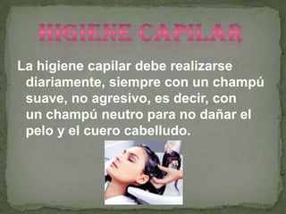 La higiene capilar debe realizarse
 diariamente, siempre con un champú
 suave, no agresivo, es decir, con
 un champú neutro para no dañar el
 pelo y el cuero cabelludo.
 
