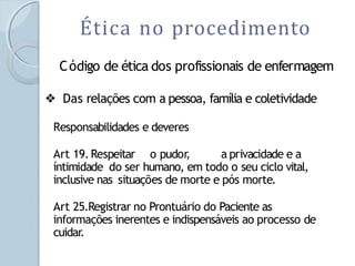 Ética no procedimento
Código de ética dos profissionais de enfermagem
❖ Das relações com a pessoa, família e coletividade
Responsabilidades e deveres
Art 19.Respeitar o pudor
, a privacidade e a
íntimidade do ser humano, em todo o seu ciclo vital,
inclusive nas situações de morte e pós morte.
Art 25.Registrar no Prontuário do Paciente as
informações inerentes e indispensáveis ao processo de
cuidar.
 