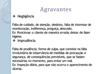 Agravantes
❖ Negligência
Falta de cuidado, de atenção, desleixo, falta de interesse de
monitoração,indiferença,preguiça,descuido.
Ex: Posicionar o cliente de maneira errada;deixar de fazer
higiene.
❖ Imprudência
Falta de prudência; forma de culpa, que consiste na falta
involuntária de observância de medidas de precaução e
segurança, de consequências previsíveis, que se faziam
necessárias no momento, para evitar um mal.
Ex: Inspeção diária, para que não ocorra o aparecimento de
úlceras.
 