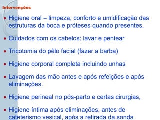 Intervenções
 Higiene oral – limpeza, conforto e umidificação das
estruturas da boca e próteses quando presentes.
 Cuidados com os cabelos: lavar e pentear
 Tricotomia do pêlo facial (fazer a barba)
 Higiene corporal completa incluindo unhas
 Lavagem das mão antes e após refeições e após
eliminações.
 Higiene perineal no pós-parto e certas cirurgias,
 Higiene íntima após eliminações, antes de
cateterismo vesical, após a retirada da sonda
 