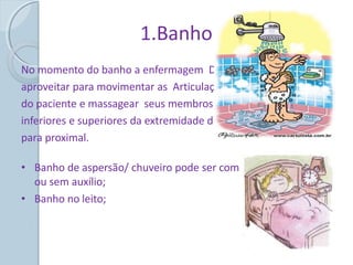 1.Banho
No momento do banho a enfermagem Deve
aproveitar para movimentar as Articulações
do paciente e massagear seus membros
inferiores e superiores da extremidade distal
para proximal.
• Banho de aspersão/ chuveiro pode ser com
ou sem auxílio;
• Banho no leito;
 
