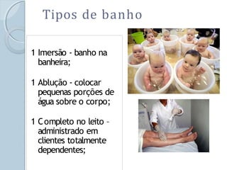 Tipos de banho
1 Imersão - banho na
banheira;
1 Ablução - colocar
pequenas porções de
água sobre o corpo;
1 Completo no leito –
administrado em
clientes totalmente
dependentes;
 