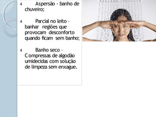 4 Aspersão - banho de
chuveiro;
4 Parcial no leito –
banhar regiões que
provocam desconforto
quando ficam sem banho;
4 Banho seco –
Compressas de algodão
umidecidas com solução
de limpeza sem enxague.
 