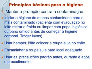 Princípios básicos para a higiene
1. Manter a proteção contra a contaminação
 Iniciar a higiene do menos contaminado para o
mais contaminado (paciente com evacuação no
leito retirar a fralda ou limpar com papel higiênico
ou pano úmido antes de começar a higiene
corporal. Trocar luvas)
 Usar hamper. Não colocar a roupa suja no chão.
 Encaminhar a roupa suja para local adequado
 Usar as precauções padrão antes, durante e após
o procedimento.
 