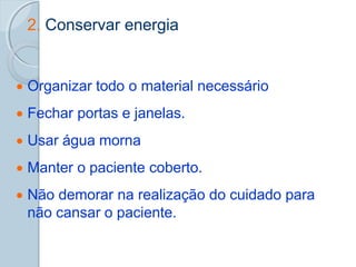 2. Conservar energia
 Organizar todo o material necessário
 Fechar portas e janelas.
 Usar água morna
 Manter o paciente coberto.
 Não demorar na realização do cuidado para
não cansar o paciente.
 