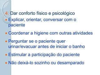 4. Dar conforto físico e psicológico
 Explicar, orientar, conversar com o
paciente
 Coordenar a higiene com outras atividades
 Perguntar se o paciente quer
urinar/evacuar antes de iniciar o banho
 Estimular a participação do paciente
 Não deixá-lo sozinho ou desamparado
 