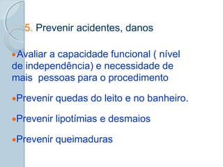 5. Prevenir acidentes, danos
Avaliar a capacidade funcional ( nível
de independência) e necessidade de
mais pessoas para o procedimento
Prevenir quedas do leito e no banheiro.
Prevenir lipotímias e desmaios
Prevenir queimaduras
 