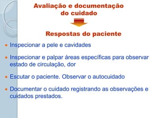 Avaliação e documentação
do cuidado
Respostas do paciente
 Inspecionar a pele e cavidades
 Inspecionar e palpar áreas específicas para observar
estado de circulação, dor
 Escutar o paciente. Observar o autocuidado
 Documentar o cuidado registrando as observações e
cuidados prestados.
 