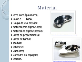 Material
❖ Jarro com água morna;
❖ Balde e bacia;
❖ Roupa de uso pessoal;
❖ Material para higiene oral;
❖ Material de higiene pessoal;
❖ Luvas de procedimento;
❖ Luvas de banho;
❖ Toalhas;
❖ Sabonete;
❖ Cuba-rim;
❖ Comadre ou papagaio;
❖ Biombo.
http://www.medilart.com.br/product_info.php?cPath=53&products_id=261&osCsid=vpj4fghllfv31u11qmdon33aj6
http://www.gino.com.br/materialhospitalar/produtos-11.html
 