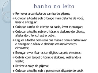 ❖ Remover a camisola ou camisa do pijama;
❖ Colocar a toalha sob o braço mais distante de você,
lavar e enxaguar;
❖ Colocar a mão do cliente na bacia, lavar e enxugar;
❖ Colocar a toalha sobre o tórax e abdome do cliente,
afastando o lençol até o púbis;
❖ Erguer atoalha com uma das mãos e com aoutra lavar
e enxaguar o tórax e abdome em movimentos
circulares;
❖ Enxugar e verificar as condições da pele e mamas;
❖ Cobrir com lençol o tórax e abdome, retirando a
toalha;
❖ Retirar a calça do pijama;
❖ Colocar a toalha sob a perna mais distante de você,
banho no leito
 