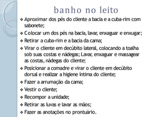 ❖ Aproximar dos pés do cliente a bacia e a cuba-rim com
sabonete;
❖ Colocar um dos pés na bacia,lavar
, enxaguar e enxugar;
❖ Retirar a cuba-rim e a bacia da cama;
❖ Virar o cliente em decúbito lateral, colocando a toalha
sob suas costas e nádegas;Lavar
, enxaguar e massagear
as costas,nádegas do cliente;
❖ Posicionar a comadre e virar o cliente em decúbito
dorsal e realizar a higiene íntima do cliente;
❖ Fazer a arrumação da cama;
❖ Vestir o cliente;
❖ Recompor a unidade;
❖ Retirar as luvas e lavar as mãos;
❖ Fazer as anotações no prontuário.
banho no leito
 