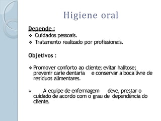 Higiene oral
Depende :
❖ Cuidados pessoais.
❖ Tratamento realizado por profissionais.
Objetivos :
❖Promover conforto ao cliente; evitar halitose;
prevenir carie dentaria e conservar a boca livre de
resíduos alimentares.
❖ A equipe de enfermagem deve, prestar o
cuidado de acordo com o grau de dependência do
cliente.
 