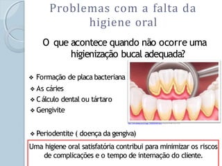 Problemas com a falta da
higiene oral
O que acontece quando não ocorre uma
higienização bucal adequada?
❖ Formação de placa bacteriana ou biofilme.
❖ As cáries
❖ Cálculo dental ou tártaro
❖ Gengivite
❖ Periodentite ( doença da gengiva)
http://www.dentaq.com.br/page_1239722474437.html acesso em 26/08/10as 15:59
Uma higiene oral satisfatória contribui para minimizar os riscos
de complicações e o tempo de internação do cliente.
 
