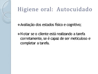 Higiene oral: Autocuidado
❖Avaliação dos estados físico e cognitivo;
❖Notar se o cliente está realizando a tarefa
corretamente, se é capaz de ser meticuloso e
completar a tarefa.
 