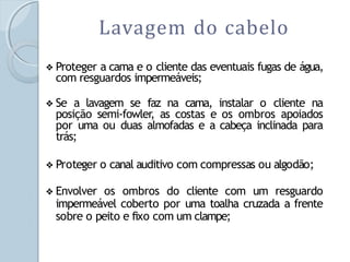 Lavagem do cabelo
❖ Proteger a cama e o cliente das eventuais fugas de água,
com resguardos impermeáveis;
❖ Se a lavagem se faz na cama, instalar o cliente na
posição semi-fowler, as costas e os ombros apoiados
por uma ou duas almofadas e a cabeça inclinada para
trás;
❖ Proteger o canal auditivo com compressas ou algodão;
❖ Envolver os ombros do cliente com um resguardo
impermeável coberto por uma toalha cruzada a frente
sobre o peito e fixo com um clampe;
 