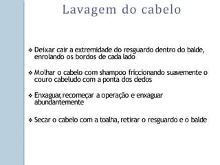 ❖ Deixar cair a extremidade do resguardo dentro do balde,
enrolando os bordos de cada lado
❖ Molhar o cabelo com shampoo friccionando suavemente o
couro cabeludo com a ponta dos dedos
❖ Enxaguar
,recomeçar a operação e enxaguar
abundantemente
❖ Secar o cabelo com a toalha,retirar o resguardo e o balde
Lavagem do cabelo
 