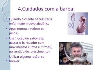 4.Cuidados com a barba:
• Quando o cliente necessitar a
enfermagem deve ajudá-lo;
Água morna amolece os
pêlos;
Usar loção ou sabonete,
passar o barbeador com
movimentos curtos e firmes(
no sentido do crescimento)
Utilizar alguma loção, se
houver.
•
•
•
 