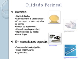 Cuidado Perineal
❖ Materiais
• Bacia de banho;
• Saboneteira com sabão neutro;
• Compressas de banho e toalha
de banho;
• Lençol de tratamento;
• Comadre ou impermeável;
• Papel higiênico ou fraldas;
• Luvas limpas.
❖ Em necessidades especiais
• Swabs ou bolas de algodão;
• Bolsa impermeável;
• Água morna.
http://www.ionia.com.br/conteudo.asp?P_pag=59
http://www.muitogostoso.com.br/informacao/view/So
bremesas/Doces-e-Compotas/Doce-de-Figo-em-
Calda/
http://www.hartz.com.br/imagens.php
http://catalogohospitalar.com.br/swabs-plastico-com-tubo-sem-
meio.html
 