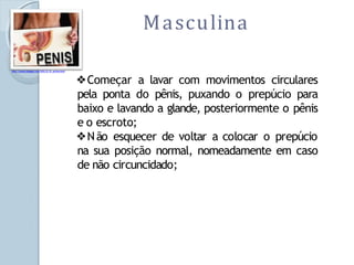 Masculina
http://carzem.blogspot.com/2010_01_01_archive.html
❖Começar a lavar com movimentos circulares
pela ponta do pênis, puxando o prepúcio para
baixo e lavando a glande, posteriormente o pênis
e o escroto;
❖Não esquecer de voltar a colocar o prepúcio
na sua posição normal, nomeadamente em caso
de não circuncidado;
 