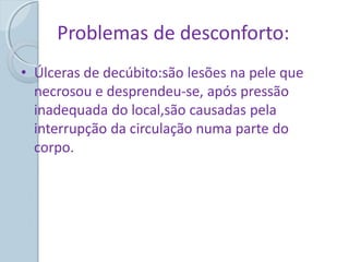 Problemas de desconforto:
• Úlceras de decúbito:são lesões na pele que
necrosou e desprendeu-se, após pressão
inadequada do local,são causadas pela
interrupção da circulação numa parte do
corpo.
 