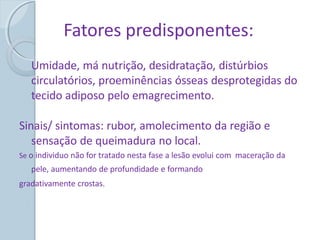 Fatores predisponentes:
Umidade, má nutrição, desidratação, distúrbios
circulatórios, proeminências ósseas desprotegidas do
tecido adiposo pelo emagrecimento.
Sinais/ sintomas: rubor, amolecimento da região e
sensação de queimadura no local.
Se o individuo não for tratado nesta fase a lesão evolui com maceração da
pele, aumentando de profundidade e formando
gradativamente crostas.
 