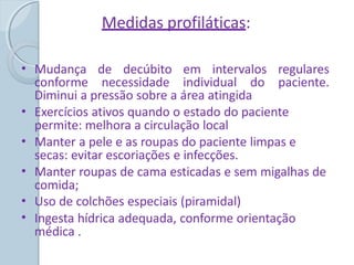 Medidas profiláticas:
• Mudança de decúbito em intervalos regulares
conforme necessidade individual do paciente.
Diminui a pressão sobre a área atingida
Exercícios ativos quando o estado do paciente
permite: melhora a circulação local
Manter a pele e as roupas do paciente limpas e
secas: evitar escoriações e infecções.
Manter roupas de cama esticadas e sem migalhas de
comida;
Uso de colchões especiais (piramidal)
Ingesta hídrica adequada, conforme orientação
médica .
•
•
•
•
•
 