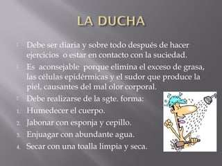  Debe ser diaria y sobre todo después de hacer
ejercicios o estar en contacto con la suciedad.
 Es aconsejable porque elimina el exceso de grasa,
las células epidérmicas y el sudor que produce la
piel, causantes del mal olor corporal.
 Debe realizarse de la sgte. forma:
1. Humedecer el cuerpo.
2. Jabonar con esponja y cepillo.
3. Enjuagar con abundante agua.
4. Secar con una toalla limpia y seca.
 
