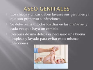  Los chicos y chicas deben lavarse sus genitales ya
que son propenso a infecciones.
 Se debe realizar todos los días en las mañanas y
cada vez que haya un cambio.
 Después de una defeca es necesario una buena
limpieza y lavado para evitar estas mismas
infecciones.
 