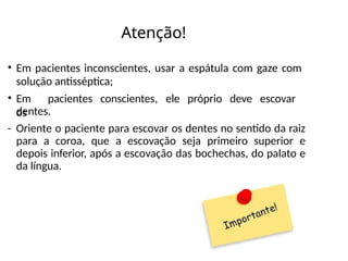 Atenção!
• Em pacientes inconscientes, usar a espátula com gaze com
solução antisséptica;
• Em pacientes conscientes, ele próprio deve escovar
os
dentes.
- Oriente o paciente para escovar os dentes no sentido da raiz
para a coroa, que a escovação seja primeiro superior e
depois inferior, após a escovação das bochechas, do palato e
da língua.
 