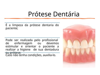 Prótese Dentária
É a limpeza da prótese dentaria do
paciente;
Pode ser realizada pelo profissional
de enfermagem ou devemos
estimular e orientar o paciente a
realizar a higiene de sua dentadura
ou prótese;
Caso não tenha condições, auxilia-lo.
 