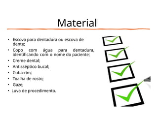 Material
• Escova para dentadura ou escova de
dente;
• Copo com água para dentadura,
identificando com o nome do paciente;
• Creme dental;
• Antisséptico bucal;
• Cuba-rim;
• Toalha de rosto;
• Gaze;
• Luva de procedimento.
 