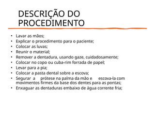 DESCRIÇÃO DO
PROCEDIMENTO
• Lavar as mãos;
• Explicar o procedimento para o paciente;
• Colocar as luvas;
• Reunir o material;
• Remover a dentadura, usando gaze, cuidadosamente;
• Colocar no copo ou cuba-rim forrada de papel;
• Levar para a pia;
• Colocar a pasta dental sobre a escova;
• Segurar a prótese na palma da mão e escova-la com
movimentos firmes da base dos dentes para as pontas;
• Enxaguar as dentaduras embaixo de água corrente fria;
 