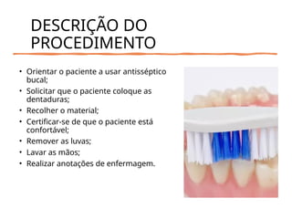 DESCRIÇÃO DO
PROCEDIMENTO
• Orientar o paciente a usar antisséptico
bucal;
• Solicitar que o paciente coloque as
dentaduras;
• Recolher o material;
• Certificar-se de que o paciente está
confortável;
• Remover as luvas;
• Lavar as mãos;
• Realizar anotações de enfermagem.
 