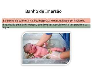 Banho de Imersão
É o banho de banheira, na área hospitalar é mais utilizado em Pediatria.
É realizado pela Enfermagem, que deve ter atenção com a temperatura da
água.
 