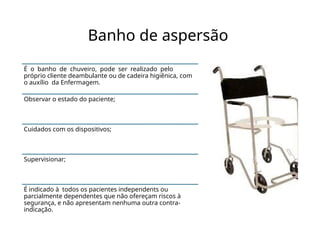 Banho de aspersão
É o banho de chuveiro, pode ser realizado pelo
próprio cliente deambulante ou de cadeira higiênica, com
o auxílio da Enfermagem.
Observar o estado do paciente;
Cuidados com os dispositivos;
Supervisionar;
É indicado à todos os pacientes independents ou
parcialmente dependentes que não ofereçam riscos à
segurança, e não apresentam nenhuma outra contra-
indicação.
 