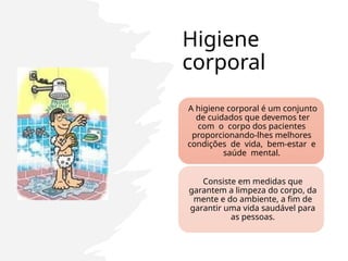 Higiene
corporal
A higiene corporal é um conjunto
de cuidados que devemos ter
com o corpo dos pacientes
proporcionando-lhes melhores
condições de vida, bem-estar e
saúde mental.
Consiste em medidas que
garantem a limpeza do corpo, da
mente e do ambiente, a fim de
garantir uma vida saudável para
as pessoas.
 