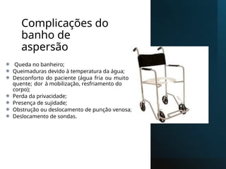 Complicações do
banho de
aspersão
⦿ Queda no banheiro;
⦿ Queimaduras devido à temperatura da água;
⦿ Desconforto do paciente (água fria ou muito
quente; dor à mobilização, resfriamento do
corpo);
⦿ Perda da privacidade;
⦿ Presença de sujidade;
⦿ Obstrução ou deslocamento de punção venosa;
⦿ Deslocamento de sondas.
 