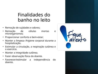 Finalidades do
banho no leito
• Remoção de sujidades e odores;
• Remoção de células mortas e
microrganismos;
• Proporcionar conforto e bem-estar;
• Manter a limpeza /higiene corporal durante a
hospitalização.
• Estimular a circulação, a respiração cutânea e
o exercício.
• Manter a integridade cutânea.
• Fazer observação física do doente.
• Favorecer/estimular a independência do
doente.
 