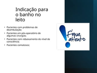 Indicação para
o banho no
leito
• Pacientes com problemas de
deambulação;
• Pacientes em pós-operatório de
algumas cirurgias;
• Pacientes com rebaixamento do nível de
consciência;
• Pacientes comatosos;
 