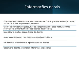 Informações gerais
É um momento de relacionamento interpessoal único, que o de e deve promover
a comunicação e empatia com o doente.
O horário deve ser adequado, não só à organização de cada instituição mas,
sobretudo e primordialmente aos hábitos dos doentes;
Identificar o nível de dependência do doente.
Devem verificar-se as condições ambientais da unidade;
Respeitar as preferências e a privacidade do doente;
Observar o doente, interrogar, interpretar e relacionar.
 