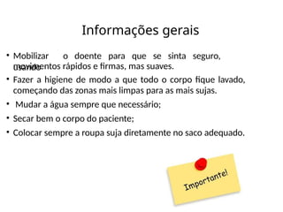 Informações gerais
• Mobilizar o doente para que se sinta seguro,
usando
movimentos rápidos e firmas, mas suaves.
• Fazer a higiene de modo a que todo o corpo fique lavado,
começando das zonas mais limpas para as mais sujas.
• Mudar a água sempre que necessário;
• Secar bem o corpo do paciente;
• Colocar sempre a roupa suja diretamente no saco adequado.
 