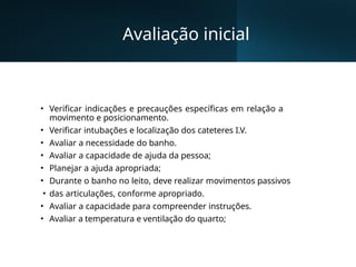 Avaliação inicial
• Verificar indicações e precauções específicas em relação a
movimento e posicionamento.
• Verificar intubações e localização dos cateteres I.V.
• Avaliar a necessidade do banho.
• Avaliar a capacidade de ajuda da pessoa;
• Planejar a ajuda apropriada;
• Durante o banho no leito, deve realizar movimentos passivos
• das articulações, conforme apropriado.
• Avaliar a capacidade para compreender instruções.
• Avaliar a temperatura e ventilação do quarto;
 