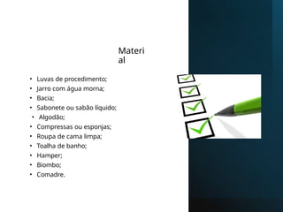 Materi
al
• Luvas de procedimento;
• Jarro com água morna;
• Bacia;
• Sabonete ou sabão líquido;
• Algodão;
• Compressas ou esponjas;
• Roupa de cama limpa;
• Toalha de banho;
• Hamper;
• Biombo;
• Comadre.
 