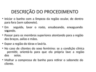 DESCRIÇÃO DO PROCEDIMENTO
• Iniciar o banho com a limpeza da região ocular, de dentro
para fora (sem sabonete).
• Em seguida, lavar o rosto, ensaboando, enxaguando
e
secando.
• Passar para os membros superiores atentando para a região
dos braços, axilas e mãos.
• Expor a região do tórax e lavá-la.
• No caso de clientes do sexo feminino: se a condição clínica
permitir, orientá-la para que ela própria lave a região
dos seios.
• Molhar a compressa de banho para retirar o sabonete do
cliente.
 
