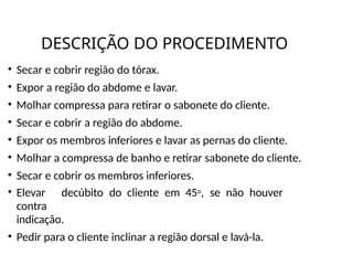 DESCRIÇÃO DO PROCEDIMENTO
• Secar e cobrir região do tórax.
• Expor a região do abdome e lavar.
• Molhar compressa para retirar o sabonete do cliente.
• Secar e cobrir a região do abdome.
• Expor os membros inferiores e lavar as pernas do cliente.
• Molhar a compressa de banho e retirar sabonete do cliente.
• Secar e cobrir os membros inferiores.
• Elevar decúbito do cliente em 45o, se não houver
contra
indicação.
• Pedir para o cliente inclinar a região dorsal e lavá-la.
 