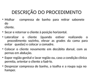 DESCRIÇÃO DO PROCEDIMENTO
• Molhar compressa de banho para retirar sabonete
do
cliente.
• Secar e retornar o cliente à posição horizontal.
• Lateralizar o cliente (quando estiver realizando o
procedimento sozinho, elevar as grades da cama para
evitar quedas) e colocar a comadre.
• Colocar o cliente novamente em decúbito dorsal, com as
pernas em abdução.
• Expor região genital e lavar região ou, caso a condição clínica
permita, orientar o cliente a fazê-lo.
• Desprezar compressa de banho, a toalha e a roupa suja no
hamper.
 