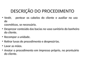 DESCRIÇÃO DO PROCEDIMENTO
• Vestir, pentear os cabelos do cliente e auxiliar no uso
de
cosméticos, se necessário.
• Desprezar conteúdo das bacias no vaso sanitário do banheiro
do cliente.
• Recompor a unidade.
• Retirar luvas de procedimento e desprezá-las.
• Lavar as mãos.
• Anotar o procedimento em impresso próprio, no prontuário
do cliente.
 