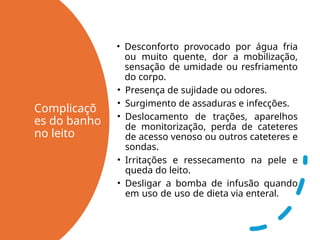 Complicaçõ
es do banho
no leito
• Desconforto provocado por água fria
ou muito quente, dor a mobilização,
sensação de umidade ou resfriamento
do corpo.
• Presença de sujidade ou odores.
• Surgimento de assaduras e infecções.
• Deslocamento de trações, aparelhos
de monitorização, perda de cateteres
de acesso venoso ou outros cateteres e
sondas.
• Irritações e ressecamento na pele e
queda do leito.
• Desligar a bomba de infusão quando
em uso de uso de dieta via enteral.
 