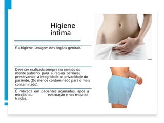 Higiene
íntima
É a higiene, lavagem dos órgãos genitais.
Deve ser realizada sempre no sentido do
monte pubiano para a região perineal,
preservando a integridade e privacidade do
paciente. (Do menos contaminado para o mais
contaminado).
É indicada em pacientes acamados, após a
micção ou evacuação e nas troca de
fraldas.
 
